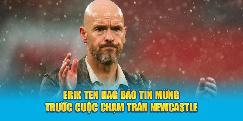 Erik Ten Hag báo tin mừng trước cuộc chạm trán Newcastle